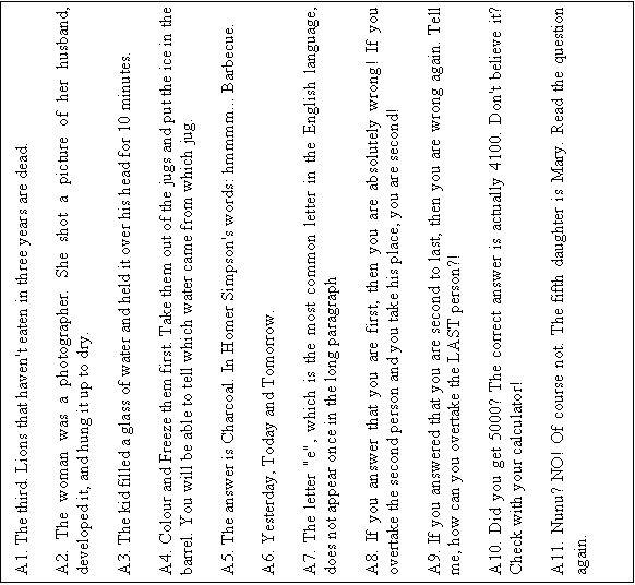 Text Box: A1. The third. Lions that haven't eaten in three years are dead.    A2. The woman was a photographer. She shot a picture of her husband, developed it, and hung it up to dry.    A3. The kid filled a glass of water and held it over his head for 10 minutes.    A4. Colour and Freeze them first. Take them out of the jugs and put the ice in the barrel. You will be able to tell which water came from which jug.    A5. The answer is Charcoal. In Homer Simpson's words: hmmmm... Barbecue.    A6. Yesterday, Today and Tomorrow.    A7. The letter 'e', which is the most common letter in the English language, does not appear once in the long paragraph    A8. If you answer that you are first, then you are absolutely wrong! If you overtake the second person and you take his place, you are second!    A9. If you answered that you are second to last, then you are wrong again. Tell me, how can you overtake the LAST person?!    A10. Did you get 5000? The correct answer is actually 4100. Don't believe it? Check with your calculator!    A11. Nunu? NO! Of course not. The fifth daughter is Mary. Read the question again.